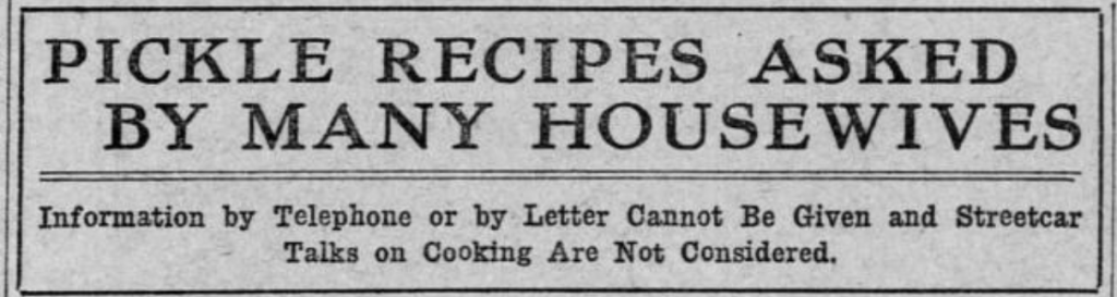 Newspaper headline. "Pickle Recipes Asked By Many Housewives. Information by telephone or by letter cannot be given and streetcar talks on cooking are not considered." 